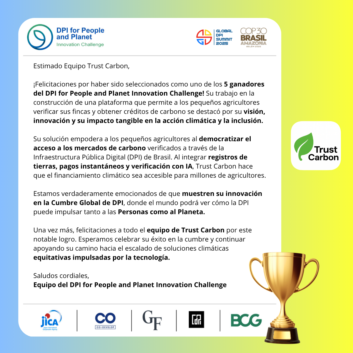 Certificado Oficial de Ganadores del DPI para Personas y Planeta Desafío de Innovación 2025 para Trust Carbon. El certificado dice: Querido Equipo Trust Carbon, Felicitaciones por ser seleccionados como uno de los 5 ganadores del DPI para Personas y Planeta Desafío de Innovación. Su trabajo construyendo una plataforma que permite a pequeños agricultores verificar fincas y ganar créditos de carbono se destacó por su visión, innovación e impacto tangible en la acción climática y la inclusión. Su solución empodera a los pequeños agricultores democratizando el acceso a mercados de carbono verificados a través de la Infraestructura Pública Digital (DPI) de Brasil. Al integrar registros de tierras, pagos instantáneos y verificación por IA, Trust Carbon hace que las finanzas climáticas sean accesibles para millones de agricultores. Estamos verdaderamente emocionados de que presenten su innovación en la Cumbre Global de DPI, donde el mundo podrá ver cómo la DPI puede impulsar tanto a las Personas como al Planeta. Una vez más, felicitaciones a todo el equipo de Trust Carbon por este logro notable. Esperamos celebrar su éxito en la cumbre y continuar apoyando su camino hacia soluciones climáticas equitativas e impulsadas por la tecnología. Saludos cordiales, Equipo del DPI para Personas y Planeta Desafío de Innovación